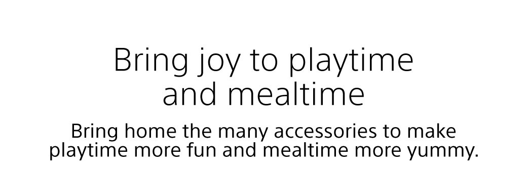 Bring joy to playtime and mealtime | Bring home the many accessories to make playtime more fun and mealtime more yummy.