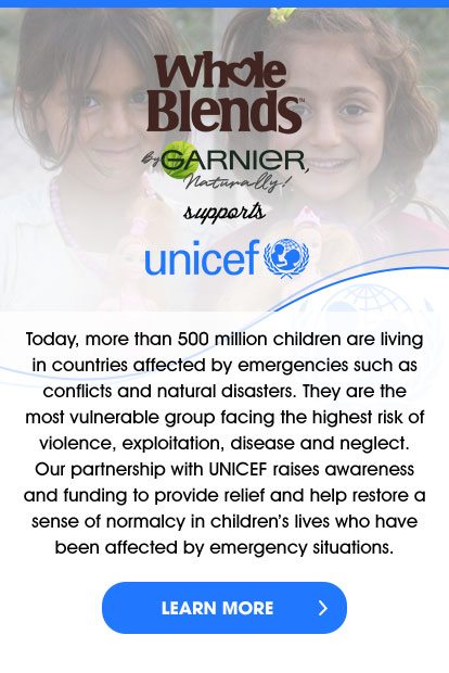 Whole Blends™ By GARNIER, Naturally! supports unicef - Today, more than 500 million children are living in countries affected by emergencies such as conflicts and natural disasters. They are the most vulnerable group facing the highest risk of violence, exploitation, disease and neglect. Our partnership with UNICEF raises awareness and funding to provide relief and help restore a sense of normalcy in children’s lives who have been affected by emergency situations. - LEARN MORE >