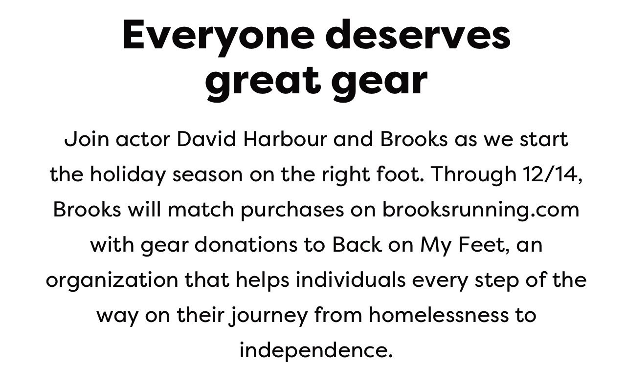 Everyone deserves great gear | Join actor David Harbour and Brooks as we start the holiday season on the right foot. Through 12/14, Brooks will match purchases on brooksrunning.com with gear donations to Back on My Feet, an organization that helps individuals every step of the way on their journey from homelessness to independence.