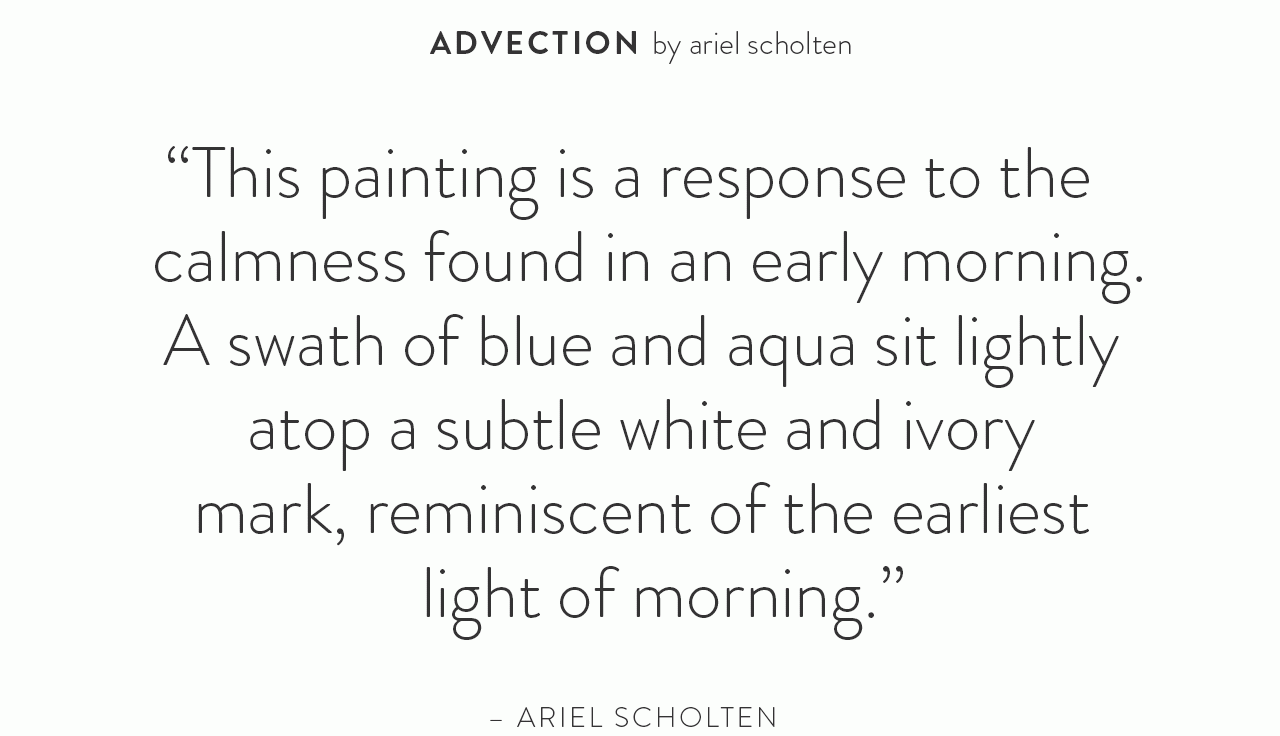 This painting is a response to the calmness found in an early morning. A swath of blue and aqua sit lightly atop a subtle white and ivory mark, reminiscent of the earliest light of morning. - Ariel Scholten