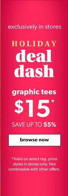 Exclusively in stores. Holiday deal dash. Graphic tees $15*. Save up to 55%. Browse now. *Valid on select styles in stores only. Not combinable with other offers.