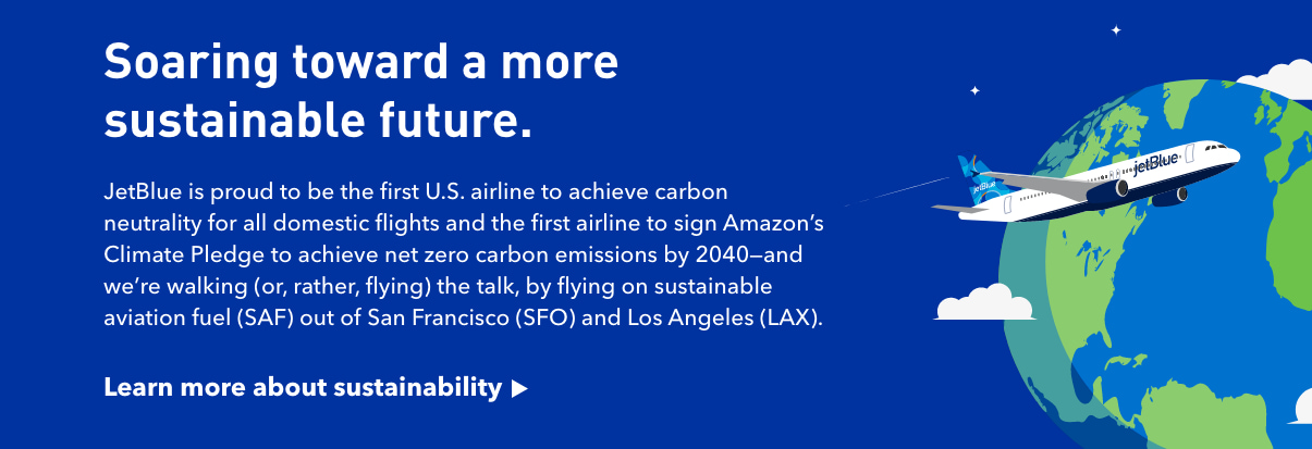 Soaring toward a more sustainable future. JetBlue is proud to be the first US airline to achieve carbon neutrality for all domestic flights and the first airline to sign Amazon's Climate Pledge to achieve net zero carbon emissions by 2040 - and we're walking (or, rather, flying) the talk, by flying on sustainable aviation fuel (SAF) out of San Francisco (SFO) and Los Angeles (LAX) * | Click here to learn more about sustainability.