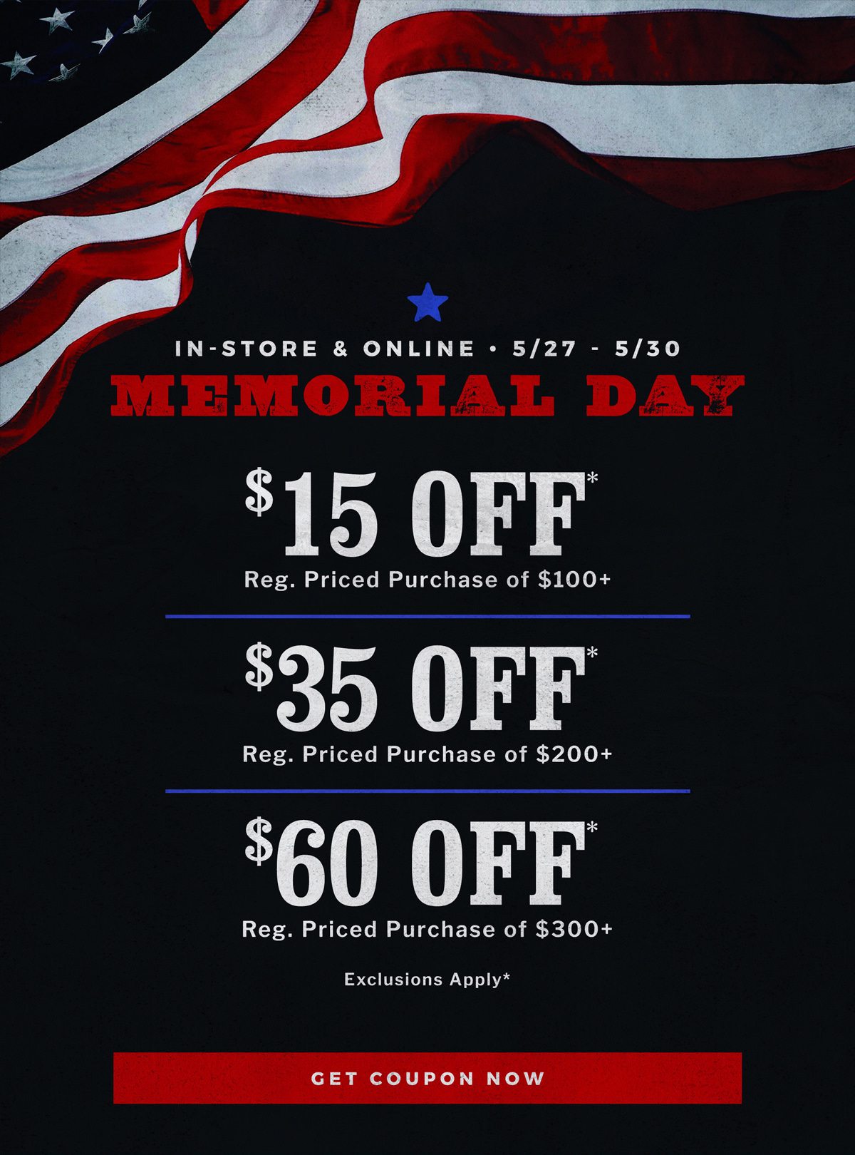 In-Store & Online | 5/27 - 5/30 | Memorial Day | $15 Off* Reg. Priced Purchase of $100+ | $35 Off* Reg. Priced Purchase of $200+ | $60 Off* Reg. Priced Purchase of $300+ | Exclusions Apply* | Get Coupon Now 