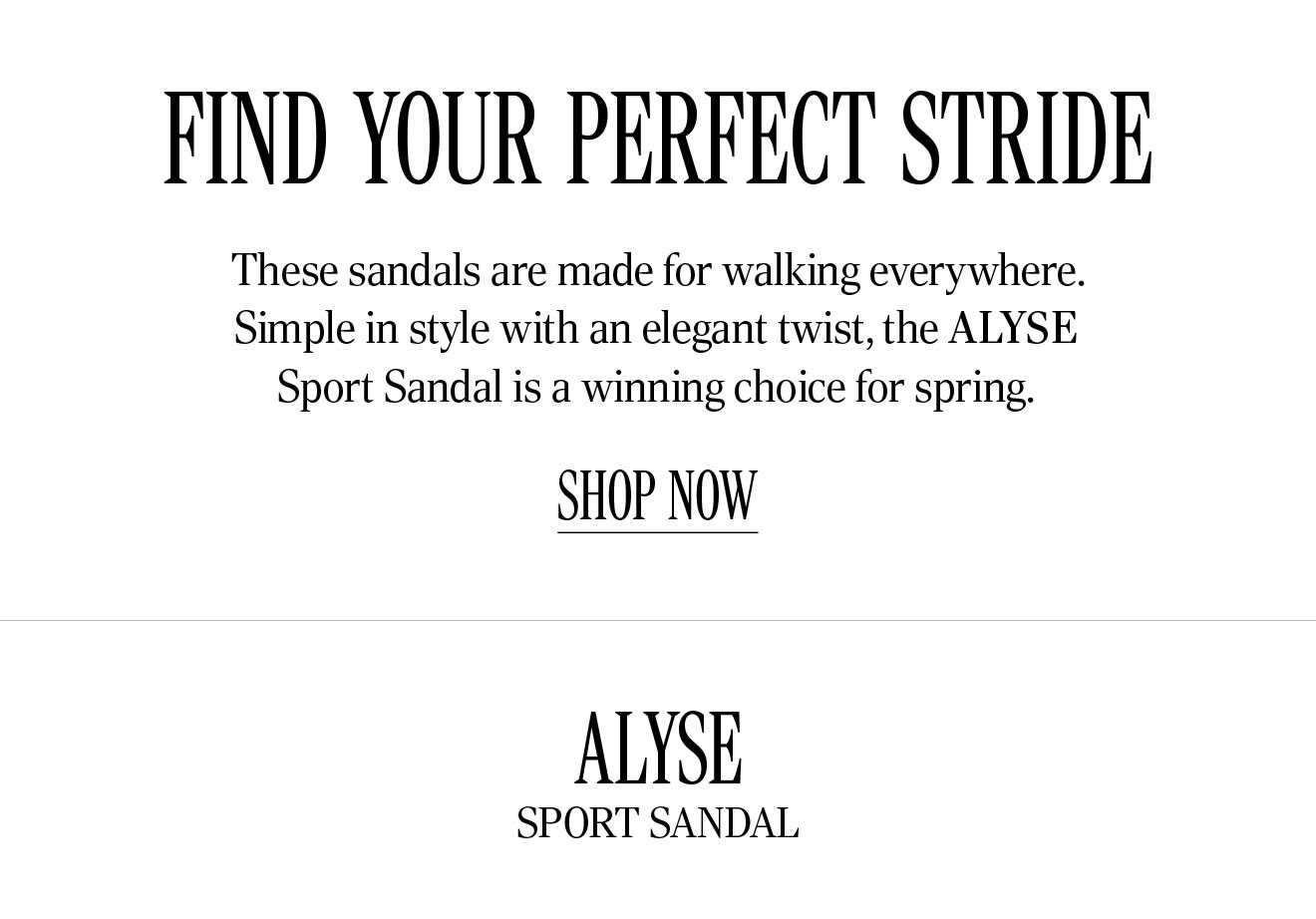 Find your perfect stride. These sandals are made for walking everywhere. Simple in style with an elegant twist, the Alyse Sport Sandal is a winning choice for spring. Shop Now