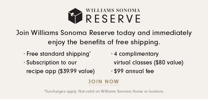 WILLIAMS SONOMA RESERVE - Join Williams Sonoma Reserve today and immediately enjoy the benefits of free shipping. · Free standard shipping* · Subscription to our recipe app ($39.99 value) · 4 complimentary virtual classes ($80 value) · $99 annual fee - JOIN NOW *Surcharges apply. Not valid on Williams Sonoma Home or furniture.