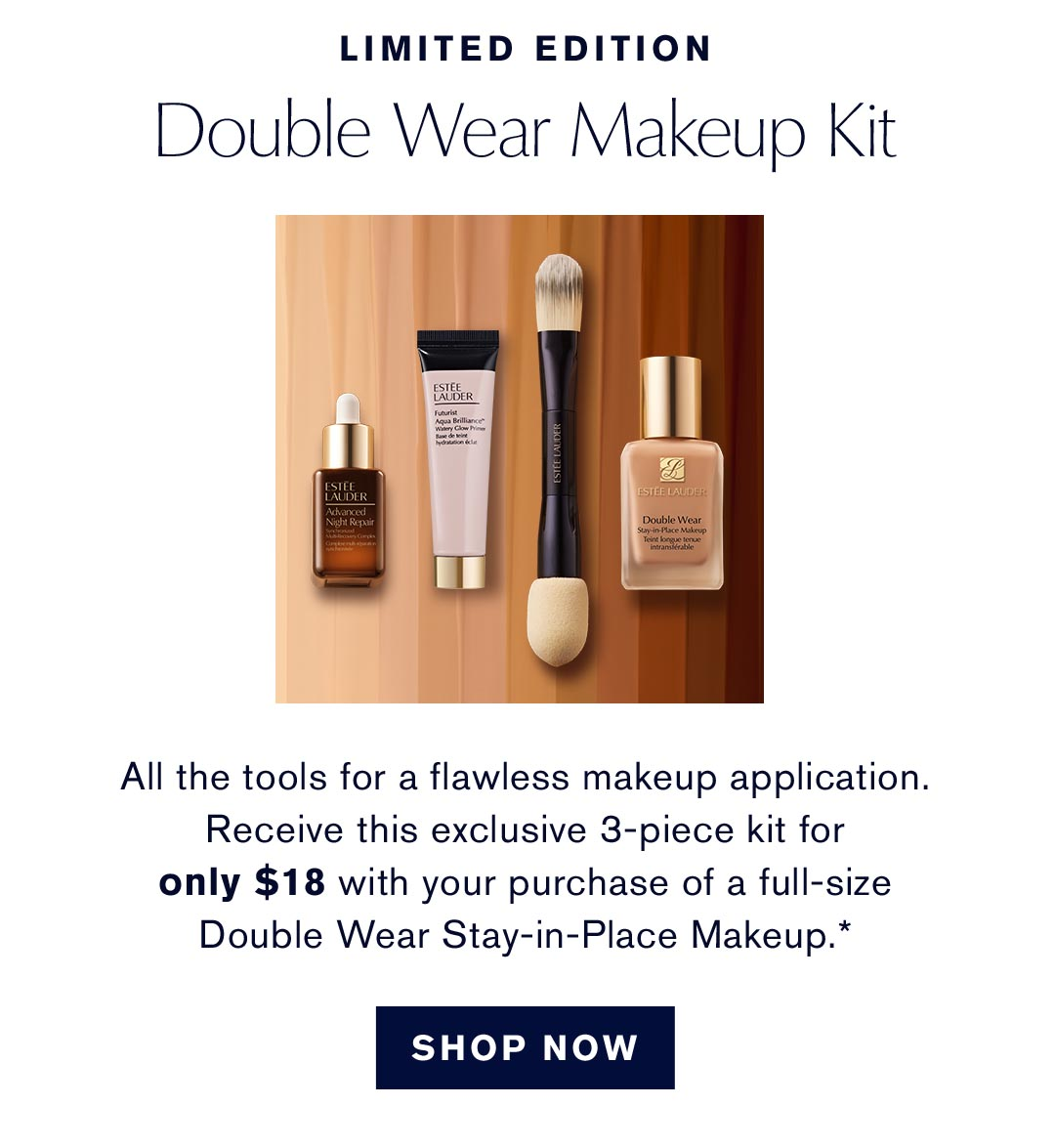 Limited Edition. Double Wear Makeup Kit. All the tools for a flawless makeup application. Receive this exclusive 3-piece kit for only $18 with your purchase of a full-size Double Wear Stay-in-Place Makeup.* | SHOP NOW