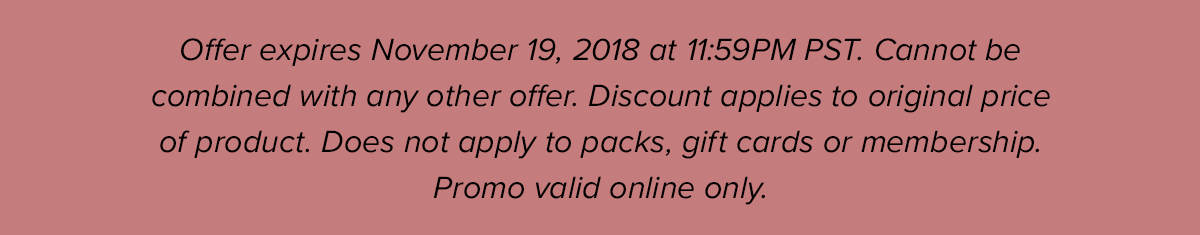 Offer expires November 19, 2018 at 11:59PM PST. Cannot be combined with any other offer. Does not apply to Packs, gift cards or membership. Promo valid online only.