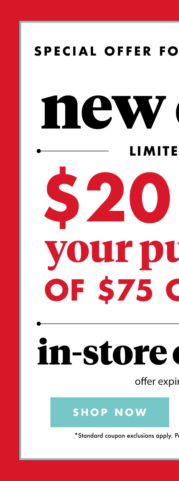 Special Offer for Email Members New Offer Limited Time $20 off your purchase of $75 or more(*) in- store or online offer expires 6/4/18 SHOP NOW