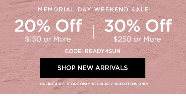 MEMORIAL DAY WEEKEND SALE 20% OFF $150 or More 30% OFF $250 or More CODE: READY4SUN SHOP NEW ARRIVALS > ONLINE & U.S. STORE ONLY. REGULAR-PRICED ITEMS ONLY.