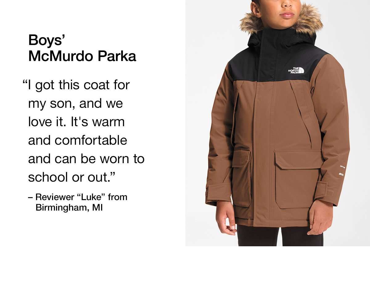 Boys' McMurdo Parka. I got this coat for my son, and we love it. It's warm and comfortable and can be worn to school or out.