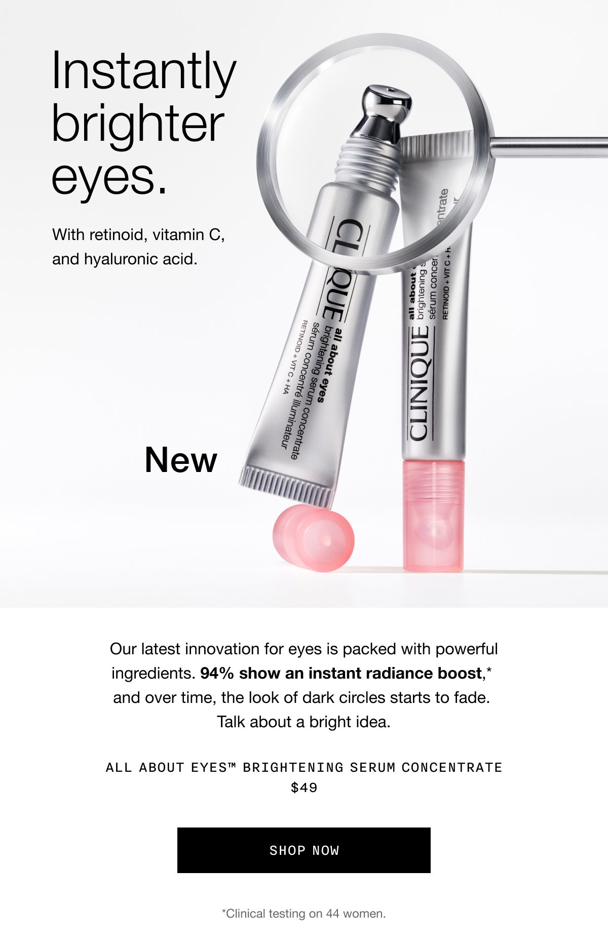 Instantly brighter eyes. | With retinoid, vitamin C, and hyaluronic acid. | New | Our latest innovation for eyes is packed with powerful ingredients. 94% show an instant radiance boost,* and over time, the look of dark circles starts to fade. Talk about a bright idea. | All About Eyes™ Brightening Serum Concentrate $49 | Shop Now | *Clinical testing on 44 women.