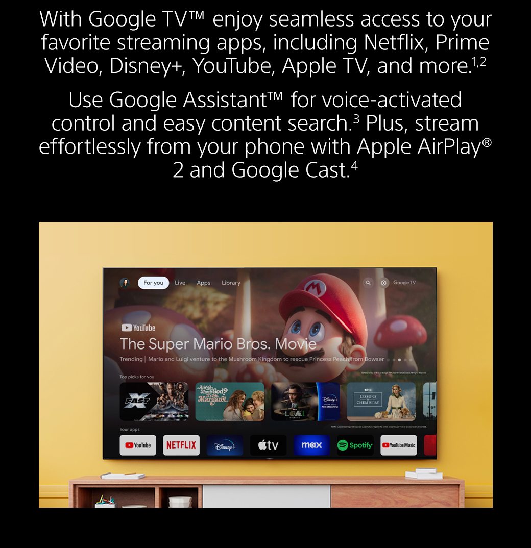 With Google TV™ enjoy seamless access to your favorite streaming apps, including Netflix, Prime Video, Disney+, YouTube, Apple TV, and more.1,2 Use Google Assistant™ for voice-activated control and easy content search.3 Plus, stream effortlessly from your phone with Apple AirPlay® 2 and Google Cast.4