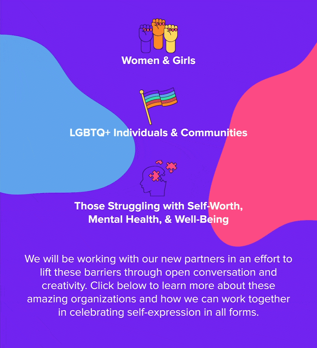 Women & Girls LGBTQ+ Individuals & Communities Those Struggling with Self-Worth, Mental Health, & Well-Being We will be working with our 2020 partners in an effort to lift these barriers through open conversation and creativity. Click below to learn more about these amazing organizations and how we can work together in celebrating self-expression in all forms. 