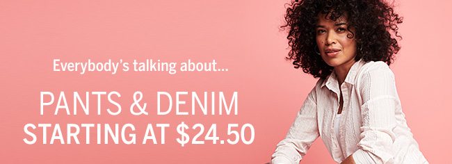 Everybody's talking about... PANTS & DENIM STARTING AT $24.50. 