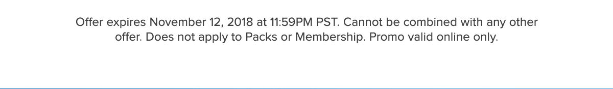 Offer expires November 12, 2018 at 11:59PM PST. Cannot be combined with any other offer. Does not apply to Packs or Membership. Promo valid online only.