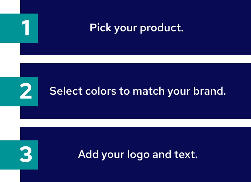 1. Pick your product. 2. Select colors to match your brand. 3. Add your logo and text.