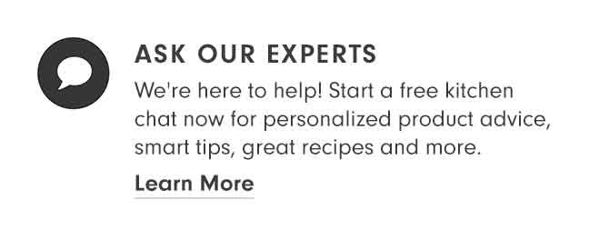 ASK OUR EXPERTS - We're here to help! Start a free kitchen chat now for personalized product advice, smart tips, great recipes and more. Learn More