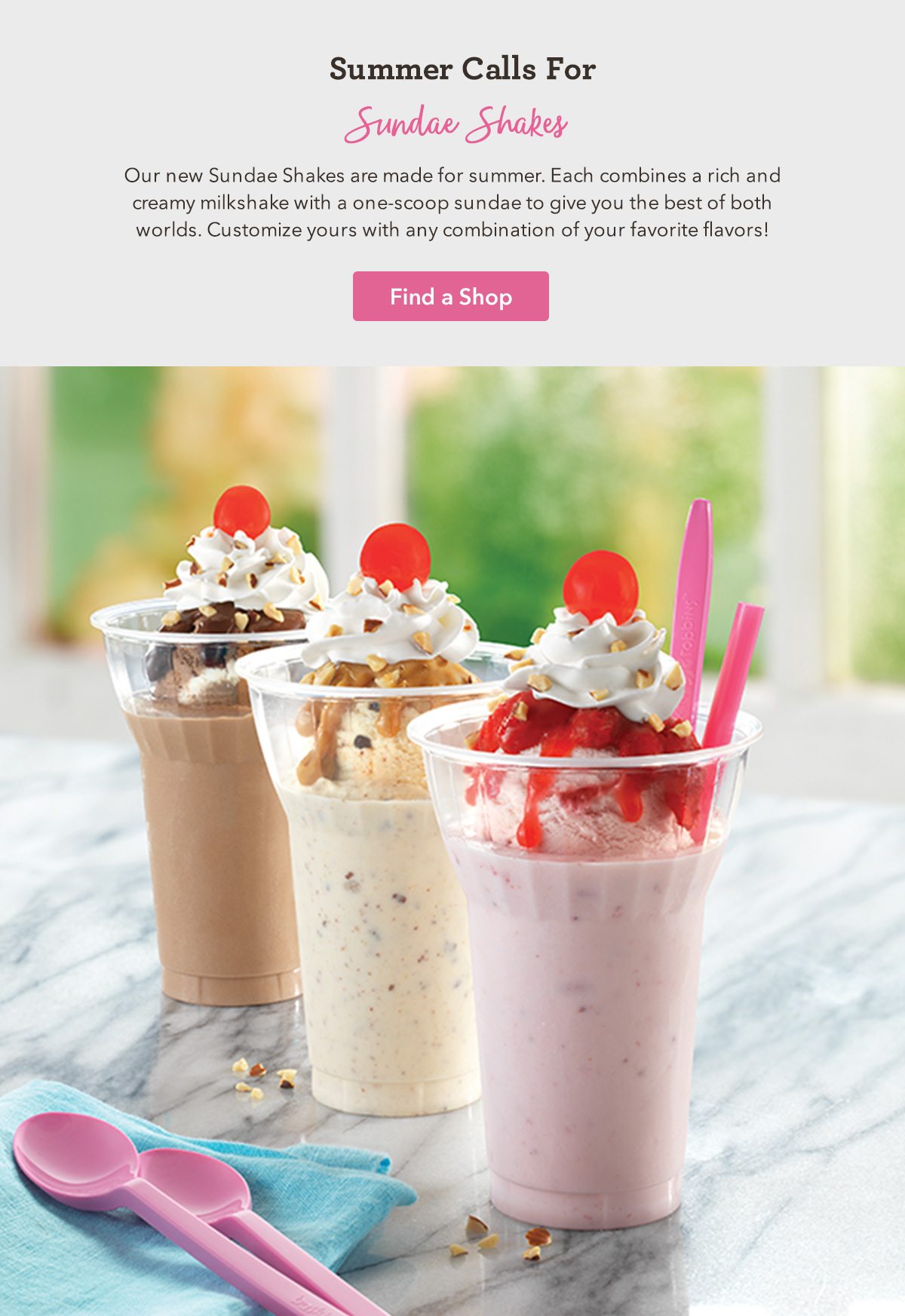 Our new Sundae Shakes are made for summer. Each combines a rich and creamy milkshake with a one-scoop sundae to give you the best of both worlds. Customize yours with any combination of your favorite flavors! 
