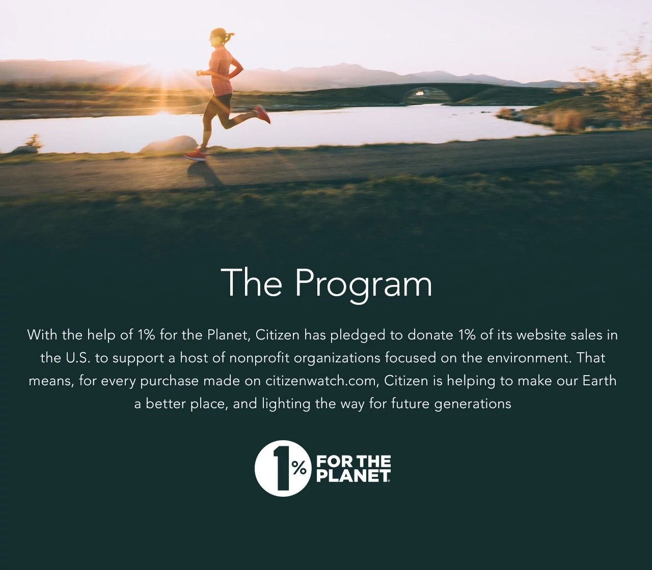 The Program: With the help of 1% for the Planet, Citizen has pledged to donate 1% of its website sales in the U.S. to support a host of nonprofit organizations focused on the environment. That means, for every purchase made on citizenwatch.com, Citizen is helping to make our Earth a better place, and lighting the way for future generations. 