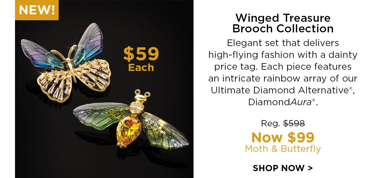 NEW! Winged Treasure Brooch Collection. Elegant set that delivers high-flying fashion with a dainty price tag. Each piece features an intricate rainbow array of our Ultimate Diamond Alternative®, DiamondAura® Reg. $598, Now $99. Moth & Butterfly. SHOP NOW