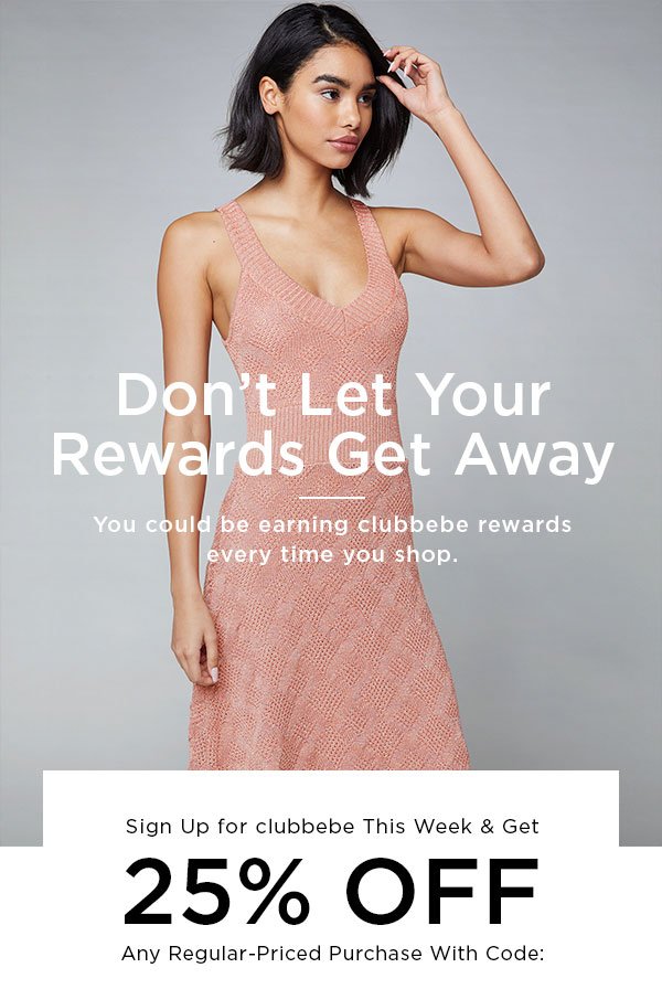 Don't Let Your Rewards Get Away You could be earning clubbebe rewards every time you shop. Sign Up for clubbebe This Week & Get 25% OFF Any Regular-Priced Purchase With Code: CB25180M101YU04O67K SIGN UP FOR REWARDS NOW > Just for Signing Up, You Get: • 1 point for every dollar spent • $10 reward for every 250 points • Members-only sales • Double point days • Special birthday offer And There Are More Ways to Be Rewarded: • 200 points per referred friend* • 20 points per social media connect** • 15 points per item review† • 1 point per bebe.com visit‡ • Special offer every time you reach a new level: Insider (500+ points), Elite (1000+ points) & Icon (2500+ points)# • Free standard U.S. shipping on all orders at Elite level • Free express U.S. shipping on all orders at Icon level • $15 reward for every 250 points at Icon level