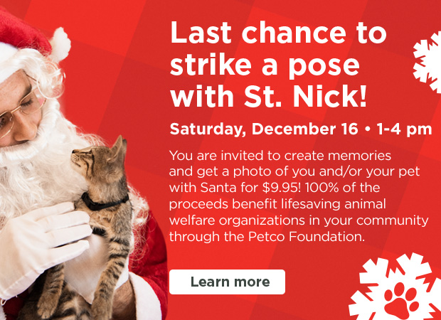 Last chance to strike a pose with St. Nick! Saturday 1 - 4pm. December 16. Take a picture with Santa! Your $9.95 donation goes toward the Petco Foundation to help homeless animals find loving homes. Learn more >