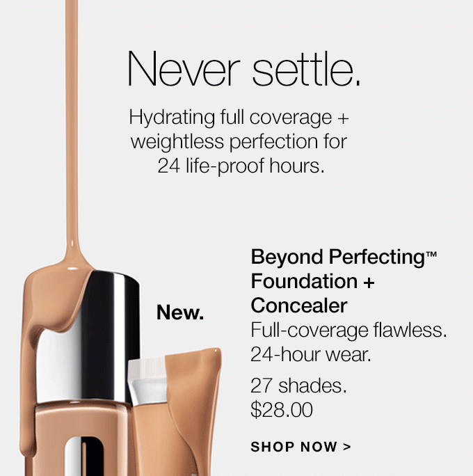 Never settle. Hydrating full coverage + weightless perfection for 24 life-proof hours. New. Beyond Perfecting(TM) Foundation + Concealer Full-coverage flawless. 24-hour wear. 27 shades. $28.00 SHOP NOW