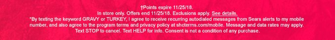 †Points expire 11/25/18. In store only. Offers end 11/25/18. Exclusions apply. See details. | *By texting the keyword GRAVY or TURKEY, I agree to receive recurring autodialed messages from Sears alerts to my mobile number, and also agree to the program terms and privacy policy at shcterms.com/mobile. Message and data rates may apply. | Text STOP to cancel. Text HELP for info. Consent is not a condition of any purchase.