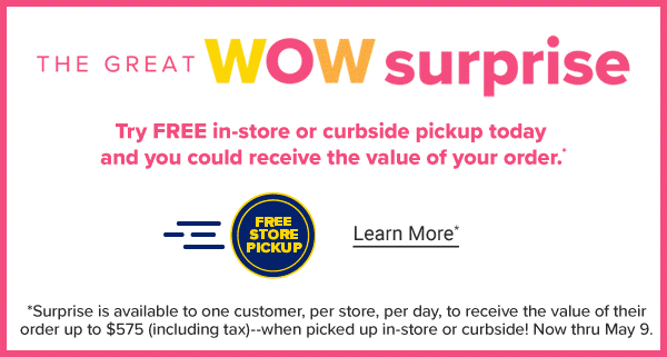 The Great Mom Surprise. Try FREE in-store or curbside pickup today and you could receive the value of your order. *Surprise is available to one customer, per store, per day, to receive the value of their order to $575 (including tax)--when picked up in-store or curbside! Now thru May 9. Learn More.