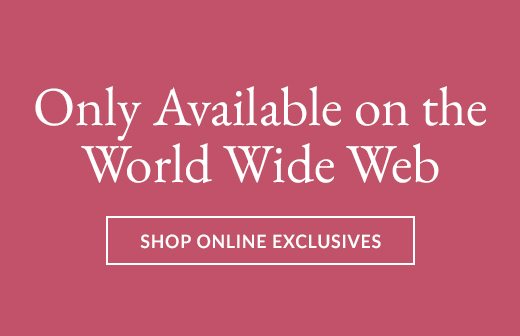 Only Available on the World Wide Web | SHOP ONLINE EXCLUSIVES