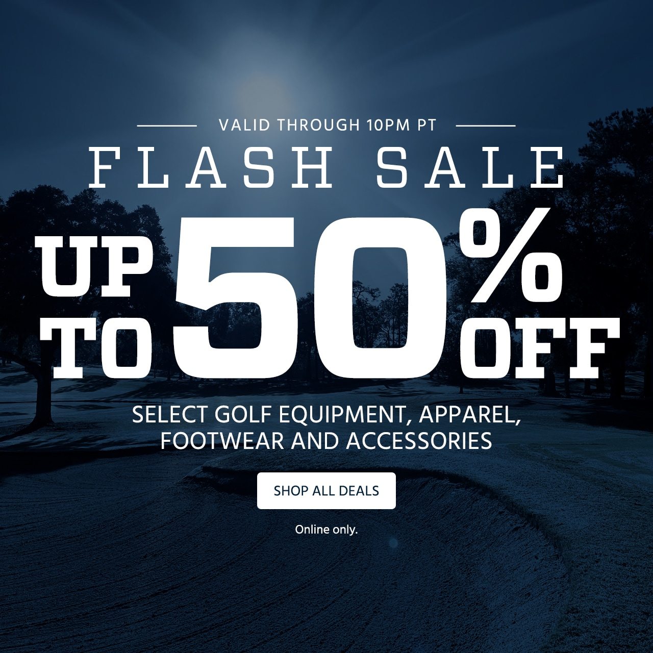 Valid through 10:00 PM PT. Flash Sale. Up to 50% Off Select Golf Equipment, Apparel, Footwear and Accessories. Online only. Shop All Deals.