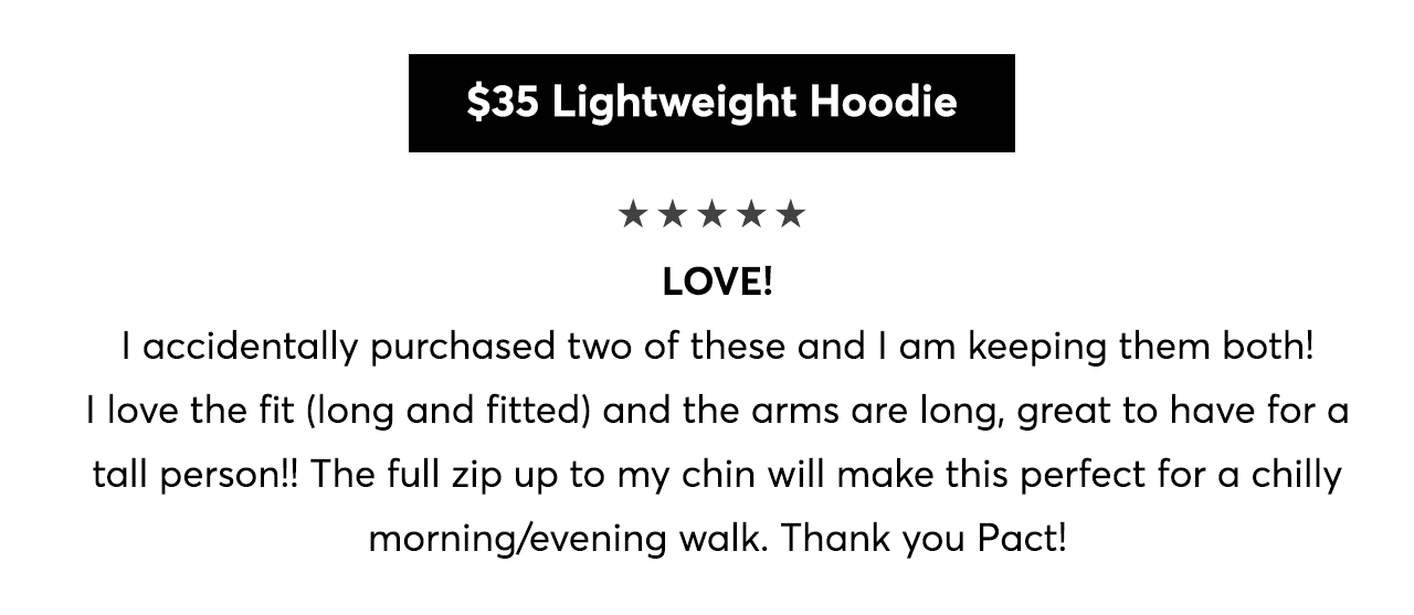 5 Stars! LOVE! I accidentally purchased two of these and I am keeping them both! I love the fit (long and fitted) and the arms are long, great to have for a tall person!! The full zip up to my chin will make this perfect for a chilly morning/evening walk. Thank you Pact!