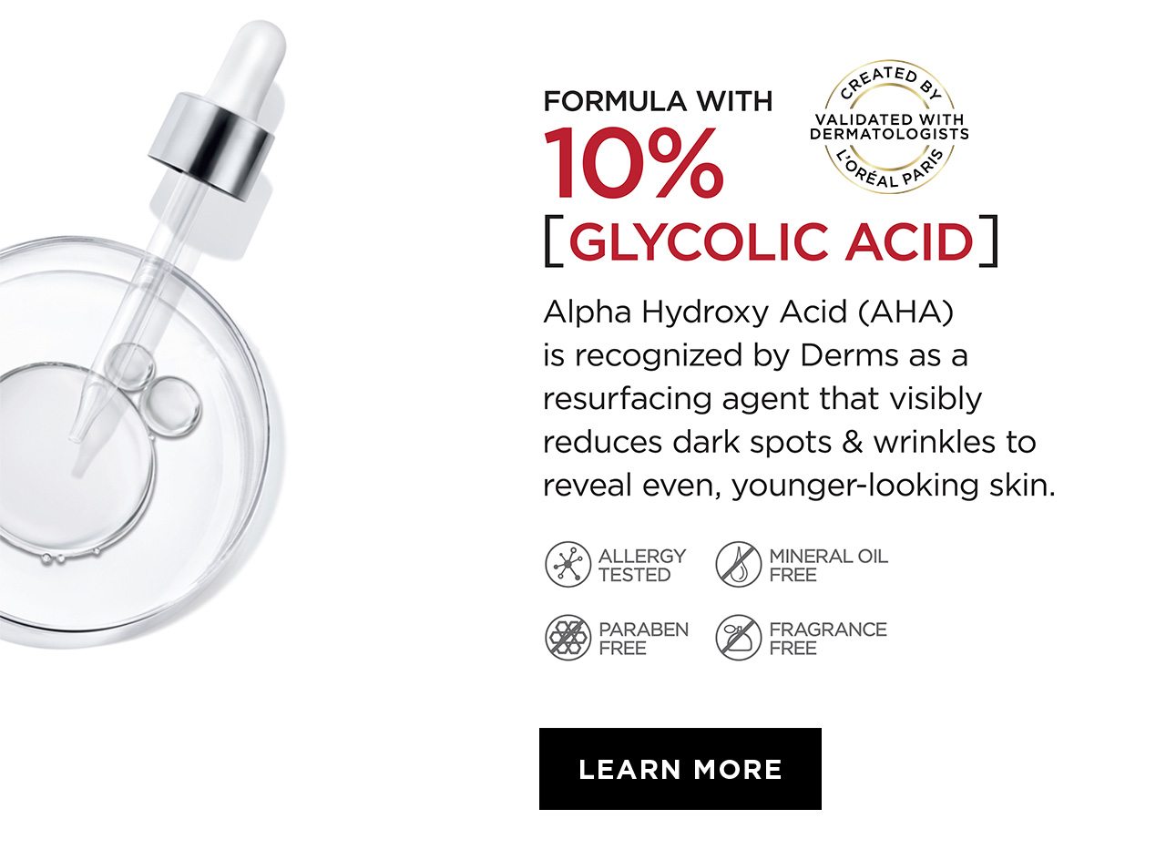 FORMULA WITH 10 PERCENT [GLYCOLIC ACID] - Alpha Hydroxy Acid - AHA - is recognized by Derms as a resurfacing agent that visibly reduces dark spots & wrinkles to reveal even, younger-looking skin. - ALLERGY TESTED - MINERAL OIL FREE - PARABEN FREE - FRAGRANCE FREE - LEARN MORE - CREATED BY L’ORÉAL PARIS - VALIDATED WITH DERMATOLOGISTS