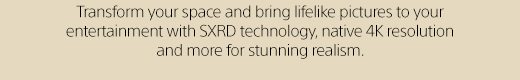 Transform your space and bring lifelike pictures to your entertainment with SXRD technology, native 4K resolution and more for stunning realism.