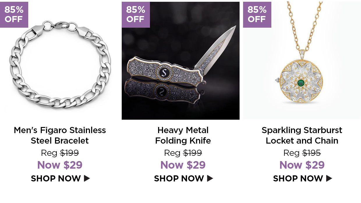 85% off. Men's Figaro Stainless Steel Bracelet Reg $199, Now $29. 85% off. Heavy Metal Folding Knife Reg $199, Now $29. 85% off. Sparkling Starburst Locket and Chain Reg $195, Now $29.
