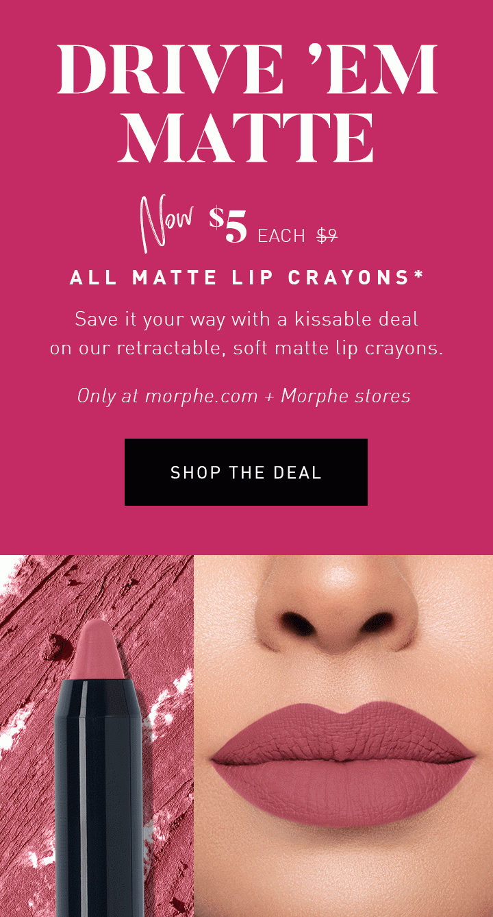 DRIVE ’EM MATTE NOW $5 EACH $9 ALL MATTE LIP CRAYONS* Save it your way with a kissable deal on our retractable, soft matte lip crayons. Only at morphe.com + Morphe stores SHOP THE DEAL