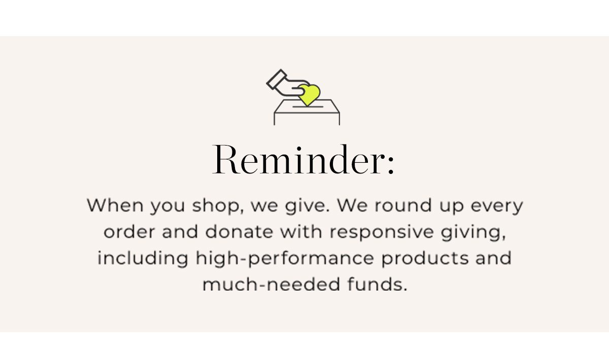 REMINDER: When you shop, we give. We round up every order and donate with responsive giving, including high-performance products and much-needed funds.