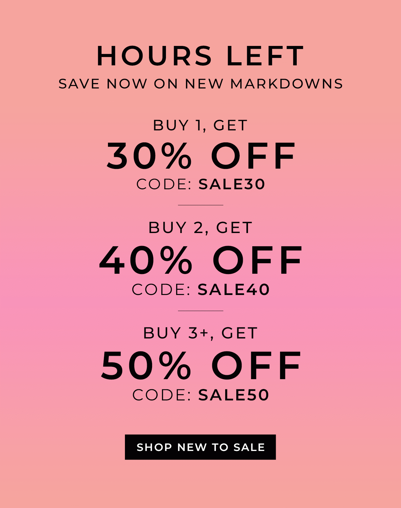 Hours Left - Save Now on New Markdowns | Buy 1 item, Get 30% Off code: SALE30 Buy 2 items, Get 40% Off code: SALE40 Buy 3+ items, Get 50% Off code: SALE50