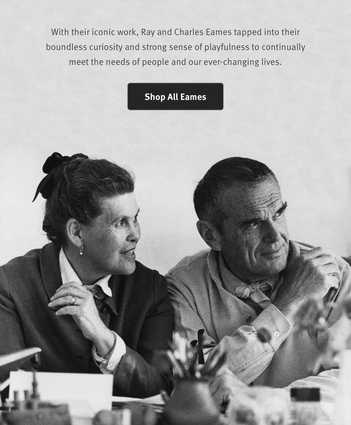 With their iconic work, Ray and Charles Eames tapped into their boundless curiosity and strong sense of playfulness to continually meet the needs of people and our ever-changing lives. Shop All Eames