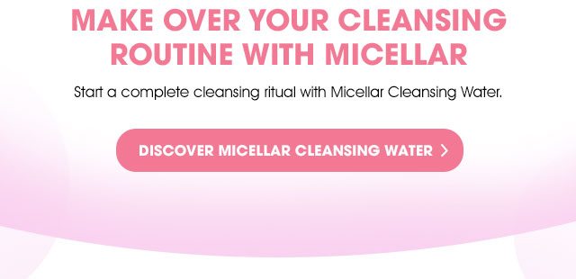 MAKE OVER YOUR CLEANSING ROUTINE WITH MICELLAR - Start a complete cleansing ritual with Micellar Cleansing Water. - DISCOVER MICELLAR CLEANSING WATER >