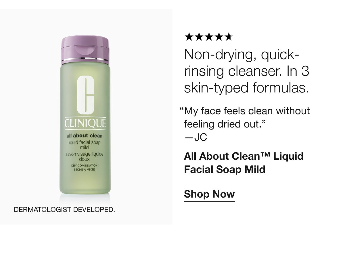 Non-drying, quick-rinsing cleanser. In 3 skin-typed formulas. “My face feels clean without feeling dried out.” —JC All About Clean™ Liquid Facial Soap Mild Shop Now Dermatologist developed.