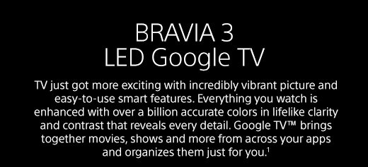 BRAVIA 3 LED Google TV | TV just got more exciting with incredibly vibrant picture and easy-to-use smart features. Everything you watch is enhanced with over a billion accurate colors in lifelike clarity and contrast that reveals every detail. Google TV™ brings together movies, shows and more from across your apps and organizes them just for you.¹