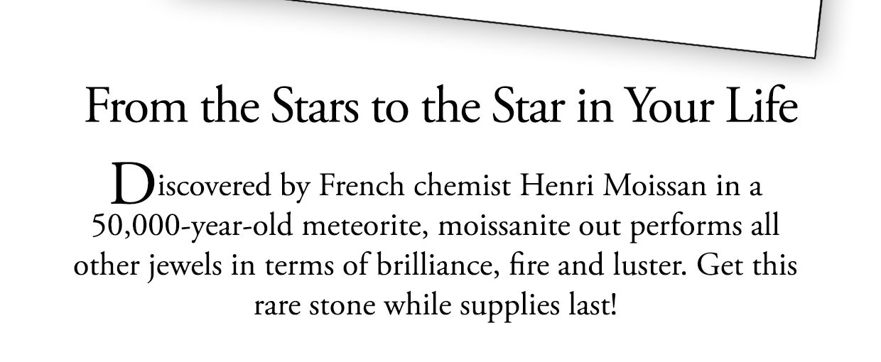 From the stars to the star in your life. Discovered by French chemist Henri Moissan in a 50,000-year-old meteorite, moissanite out performs all other jewels in terms of brilliance, fire and luster. Get this rare stone while supplies last!