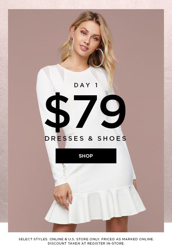 DAY 1 $79 Dresses & Shoes SHOP > SELECT STYLES. ONLINE & U.S. STORE ONLY. PRICED AS MARKED ONLINE. DISCOUNT TAKEN AT REGISTER IN-STORE.