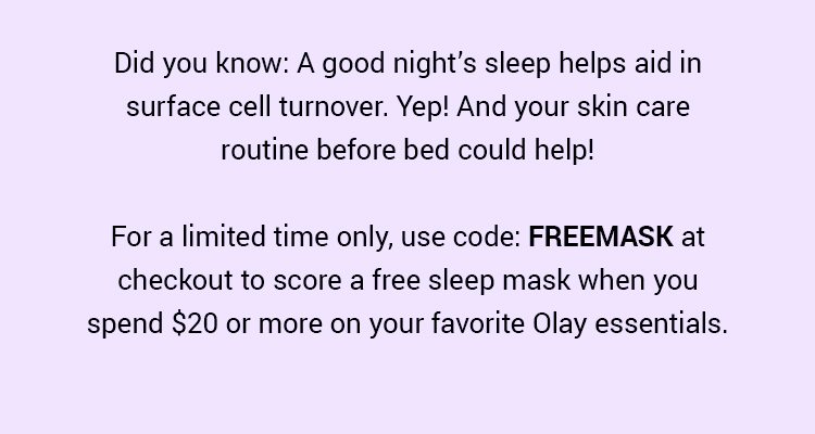 Did you know: A good night’s sleep helps aid in surface cell turnover. Yep! And your skin care routine before bed could help! For a limited time only, use code: FREEMASK at checkout to score a free sleep mask when you spend $20 or more on your favorite Olay essentials.