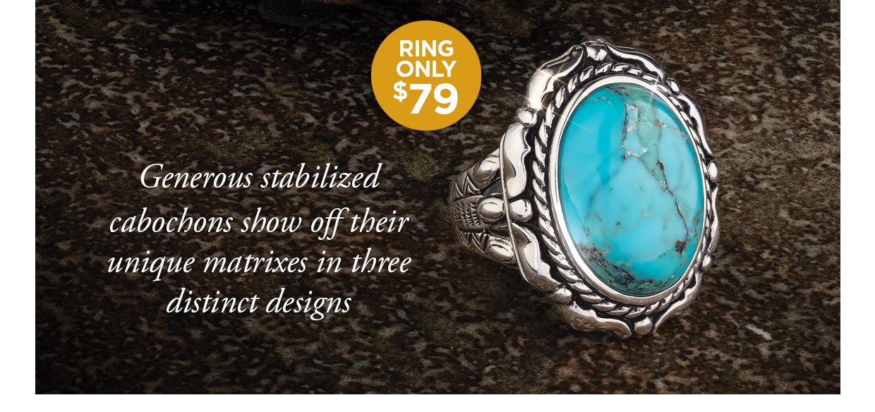 Ring Only $79. Generous stabilized cabochons show off their unique matrixes in three distinct designs