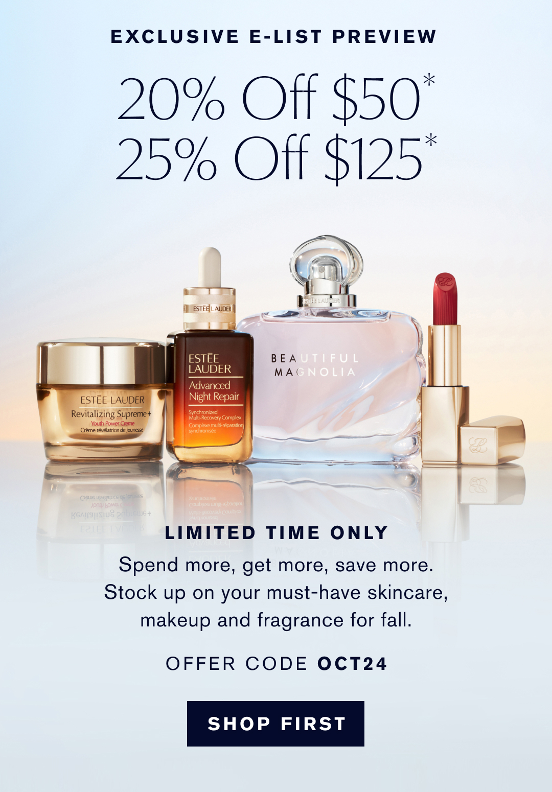 Exclusive E-list preview | 20% off $50* 25% off $125* | Limited time only | Spend more, get more, save more. stock up on your must-have skincare, makeup and fragrance for fall. | Offer code OCT24 | Shop First