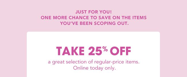 JUST FOR YOU! | ONE MORE CHANCE TO SAVE ON THE ITEMS YOU'VE BEEN SCOPING OUT. | TAKE 25% OFF a great selection of regular-price items. Online today only.