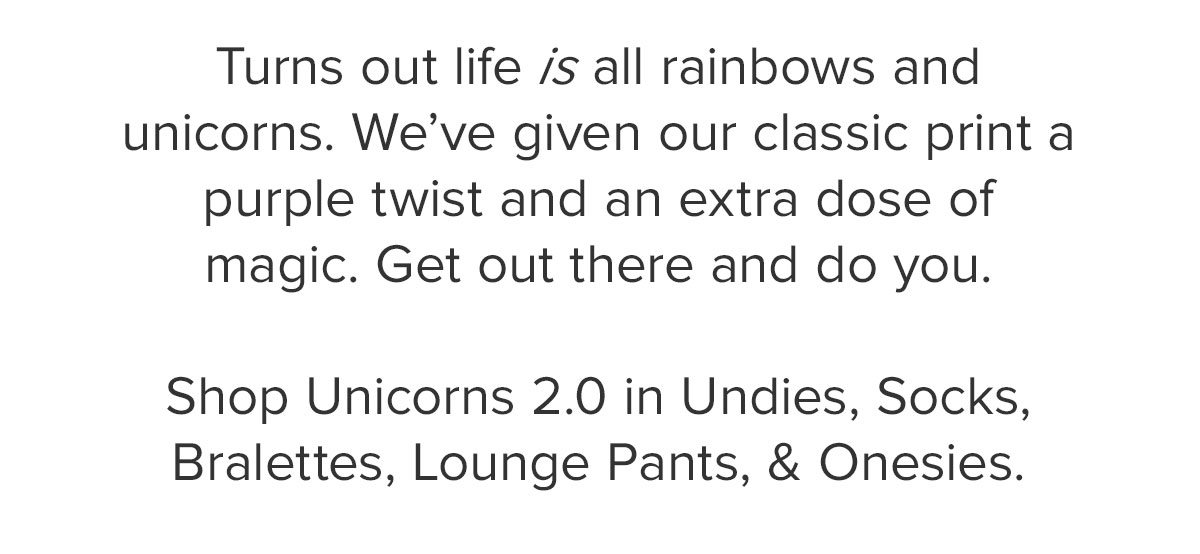 Turns out life is all rainbows and unicorns. We’ve given our classic print a purple twist and an extra dose of magic. Get out there and do you. Shop Unicorns 2.0 in Undies, Socks, Bralettes, Lounge Pants, & Onesies.