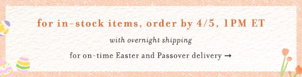 for in-stock items, order by 4/5 1pm ET. with overnight shipping for on-time easter and passover delivery.